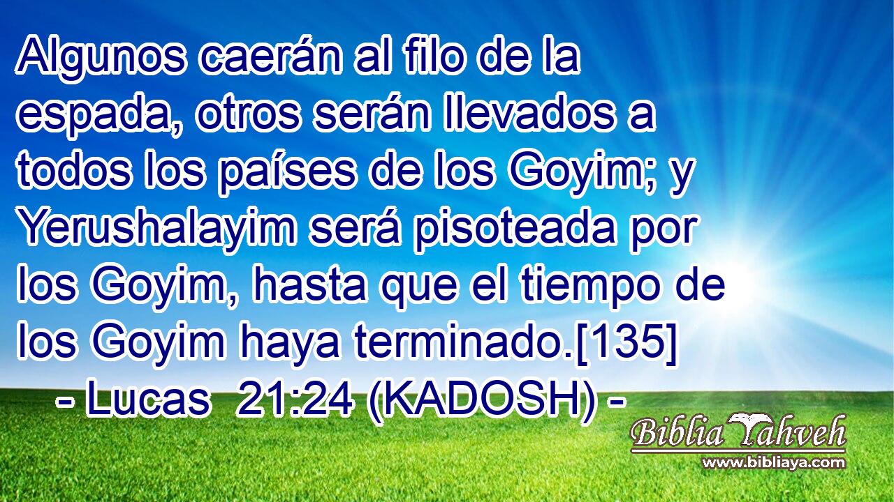  Algunos caerán al filo de la espada, otros serán llevados a todos los países de los Goyim; y Yerushalayim será pisoteada por los Goyim, hasta que el tiempo de los Goyim haya terminado.[135] 