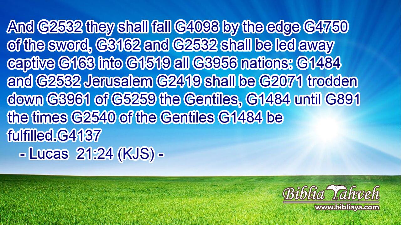 And G2532 they shall fall G4098 by the edge G4750 of the sword, G3162 and G2532 shall be led away captive G163 into G1519 all G3956 nations: G1484 and G2532 Jerusalem G2419 shall be G2071 trodden down G3961 of G5259 the Gentiles, G1484 until G891 the times G2540 of the Gentiles G1484 be fulfilled.G4137