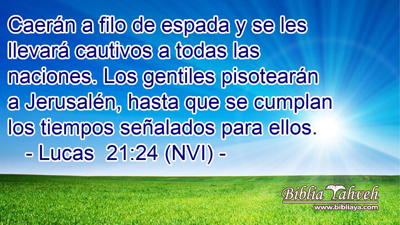  Caerán a filo de espada y se les llevará cautivos a todas las naciones. Los gentiles pisotearán a Jerusalén, hasta que se cumplan los tiempos señalados para ellos. 