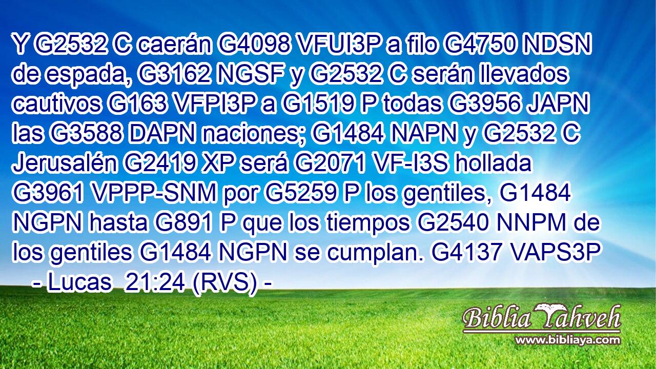 Y G2532 C caerán G4098 VFUI3P a filo G4750 NDSN de espada, G3162 NGSF y G2532 C serán llevados cautivos G163 VFPI3P a G1519 P todas G3956 JAPN las G3588 DAPN naciones; G1484 NAPN y G2532 C Jerusalén G2419 XP será G2071 VF-I3S hollada G3961 VPPP-SNM por G5259 P los gentiles, G1484 NGPN hasta G891 P que los tiempos G2540 NNPM de los gentiles G1484 NGPN se cumplan. G4137 VAPS3P 