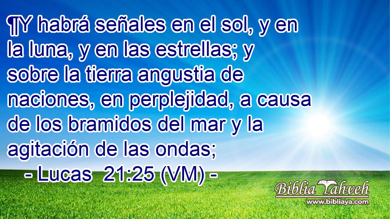  ¶Y habrá señales en el sol, y en la luna, y en las estrellas; y sobre la tierra angustia de naciones, en perplejidad, a causa de los bramidos del mar y la agitación de las ondas; 