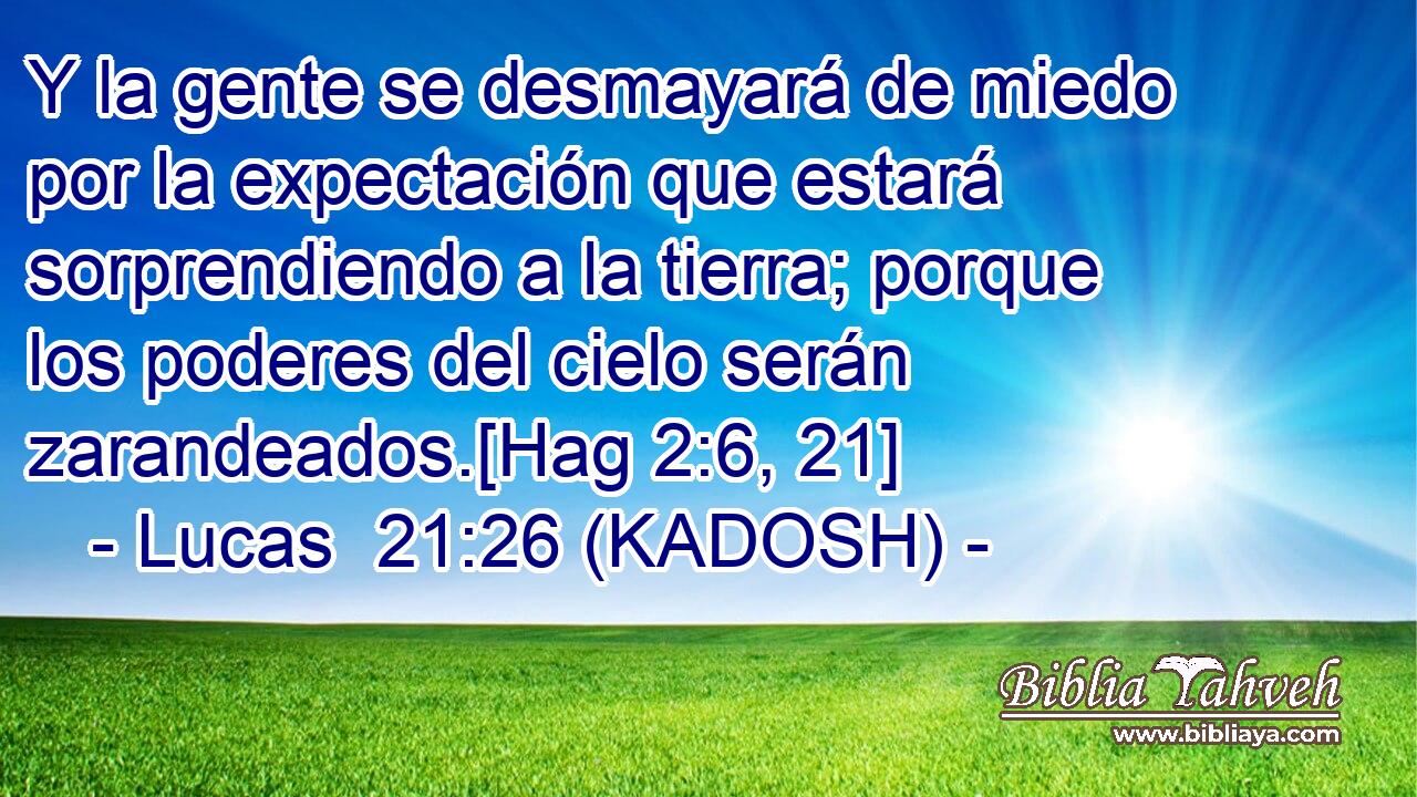  Y la gente se desmayará de miedo por la expectación que estará sorprendiendo a la tierra; porque los poderes del cielo serán zarandeados.[Hag 2:6, 21] 