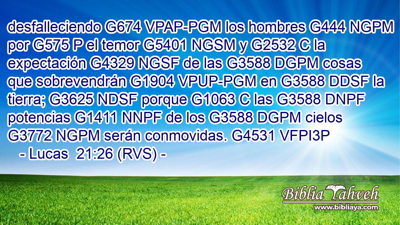 desfalleciendo G674 VPAP-PGM los hombres G444 NGPM por G575 P el temor G5401 NGSM y G2532 C la expectación G4329 NGSF de las G3588 DGPM cosas que sobrevendrán G1904 VPUP-PGM en G3588 DDSF la tierra; G3625 NDSF porque G1063 C las G3588 DNPF potencias G1411 NNPF de los G3588 DGPM cielos G3772 NGPM serán conmovidas. G4531 VFPI3P 