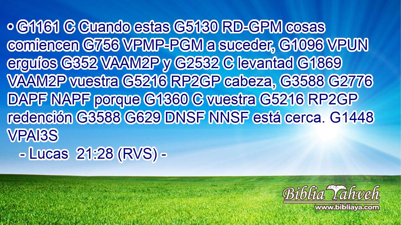 • G1161 C Cuando estas G5130 RD-GPM cosas comiencen G756 VPMP-PGM a suceder, G1096 VPUN erguíos G352 VAAM2P y G2532 C levantad G1869 VAAM2P vuestra G5216 RP2GP cabeza, G3588 G2776 DAPF NAPF porque G1360 C vuestra G5216 RP2GP redención G3588 G629 DNSF NNSF está cerca. G1448 VPAI3S 