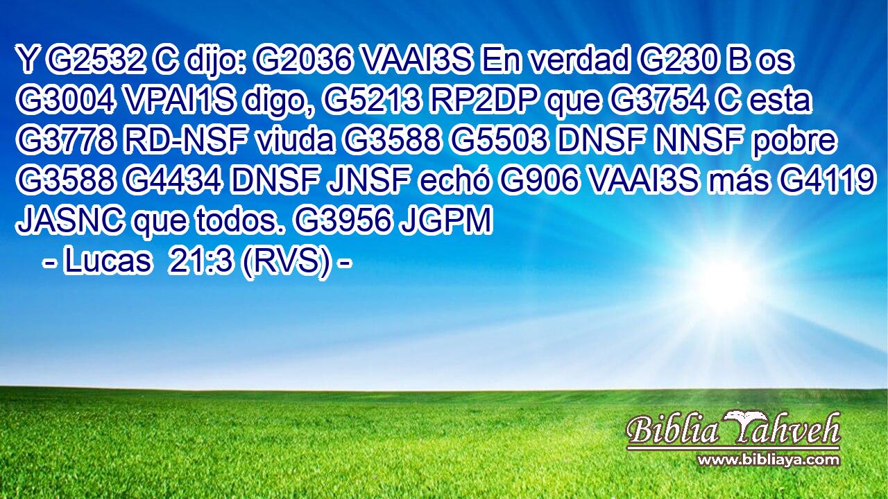 Y G2532 C dijo: G2036 VAAI3S En verdad G230 B os G3004 VPAI1S digo, G5213 RP2DP que G3754 C esta G3778 RD-NSF viuda G3588 G5503 DNSF NNSF pobre G3588 G4434 DNSF JNSF echó G906 VAAI3S más G4119 JASNC que todos. G3956 JGPM 