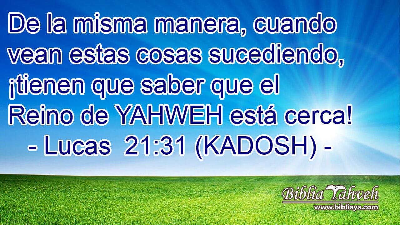  De la misma manera, cuando vean estas cosas sucediendo, ¡tienen que saber que el Reino de YAHWEH está cerca! 