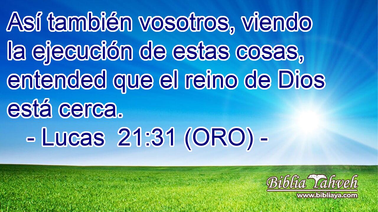  Así también vosotros, viendo la ejecución de estas cosas, entended que el reino de Dios está cerca. 