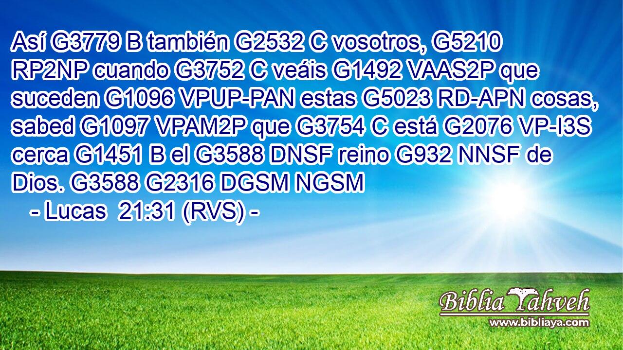 Así G3779 B también G2532 C vosotros, G5210 RP2NP cuando G3752 C veáis G1492 VAAS2P que suceden G1096 VPUP-PAN estas G5023 RD-APN cosas, sabed G1097 VPAM2P que G3754 C está G2076 VP-I3S cerca G1451 B el G3588 DNSF reino G932 NNSF de Dios. G3588 G2316 DGSM NGSM 