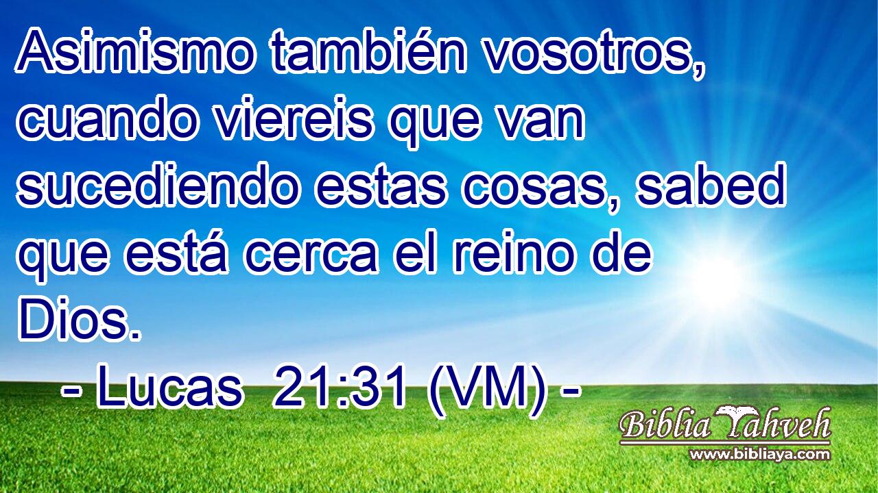  Asimismo también vosotros, cuando viereis que van sucediendo estas cosas, sabed que está cerca el reino de Dios. 