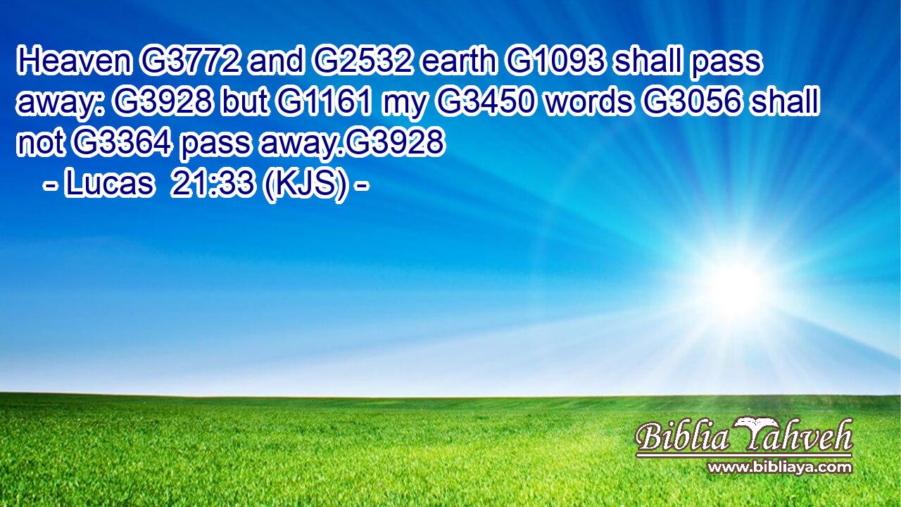 Heaven G3772 and G2532 earth G1093 shall pass away: G3928 but G1161 my G3450 words G3056 shall not G3364 pass away.G3928
