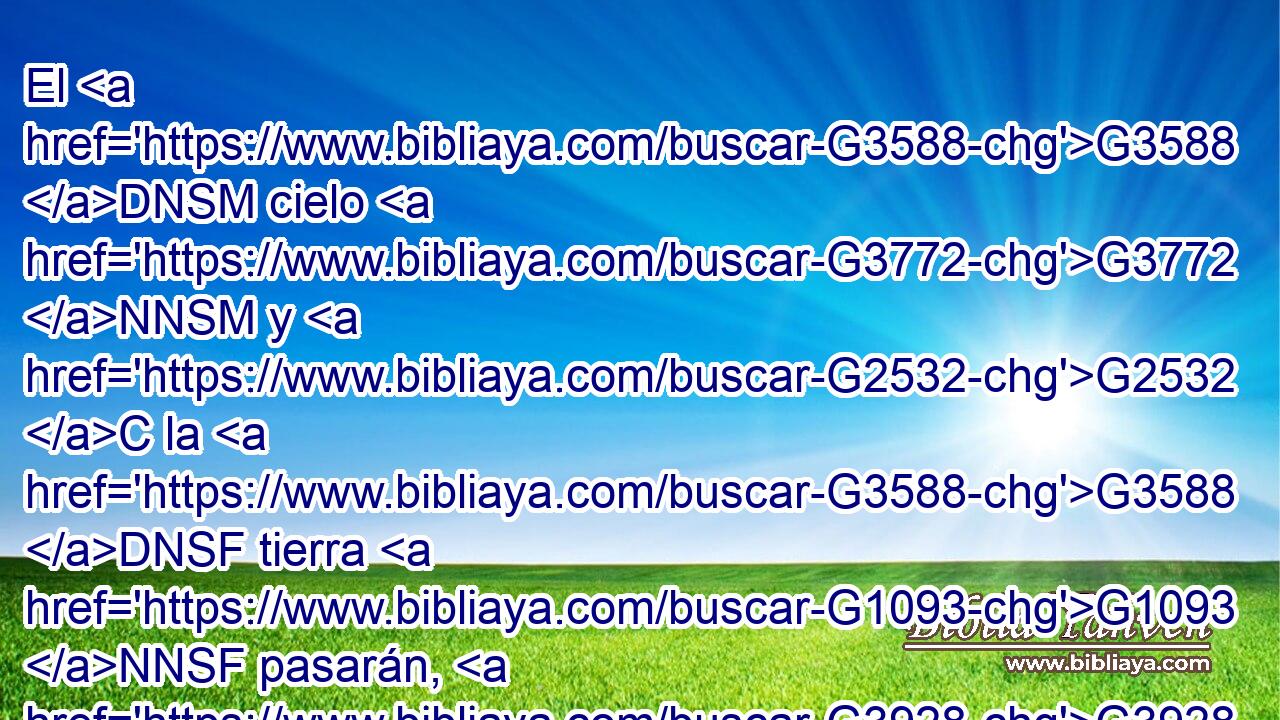 El G3588 DNSM cielo G3772 NNSM y G2532 C la G3588 DNSF tierra G1093 NNSF pasarán, G3928 VFMI3P pero G1161 C mis G3450 RP1GS palabras G3588 G3056 DNPM NNPM no G3756 G3361 T T pasarán. G3928 VAAS3P 