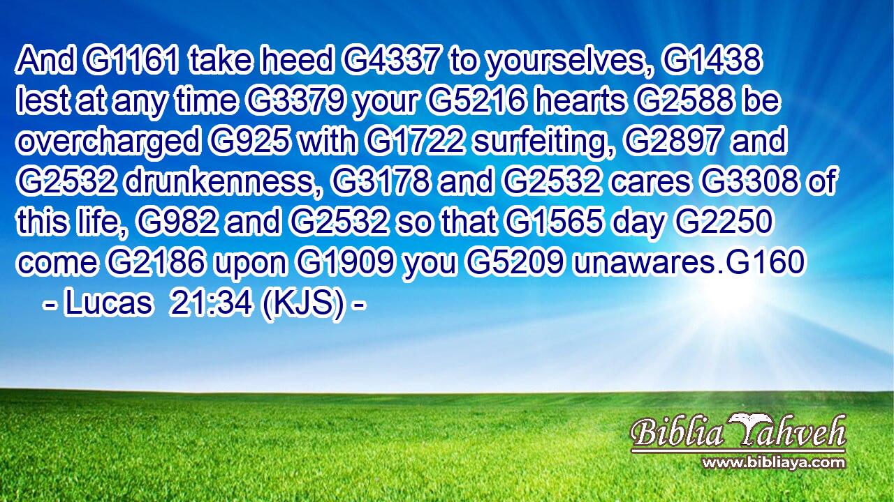 And G1161 take heed G4337 to yourselves, G1438 lest at any time G3379 your G5216 hearts G2588 be overcharged G925 with G1722 surfeiting, G2897 and G2532 drunkenness, G3178 and G2532 cares G3308 of this life, G982 and G2532 so that G1565 day G2250 come G2186 upon G1909 you G5209 unawares.G160