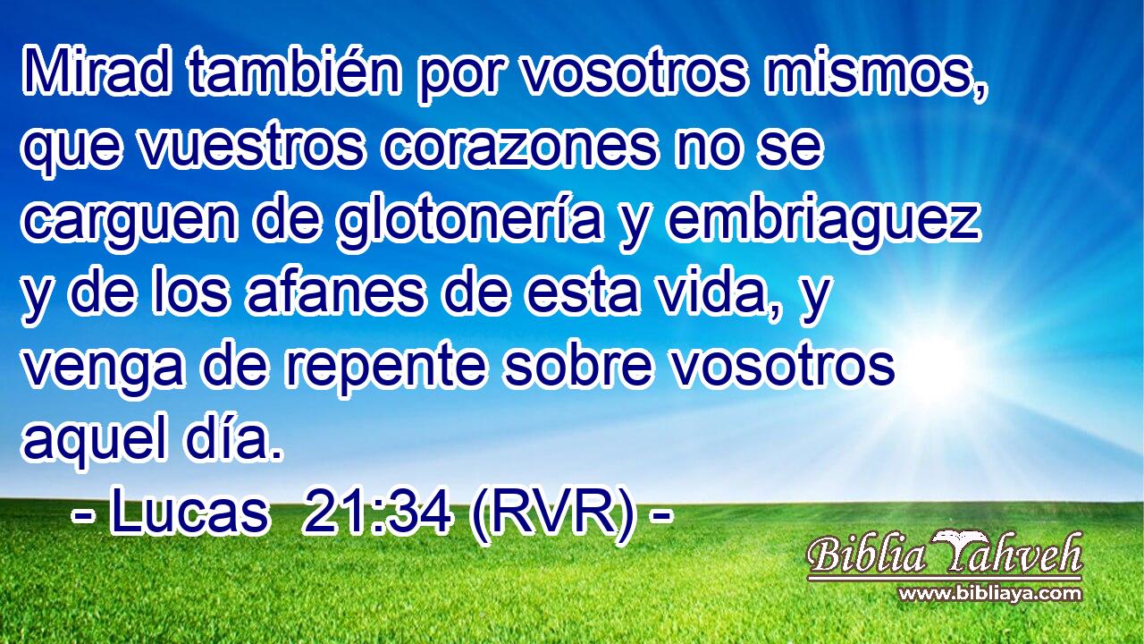 Mirad también por vosotros mismos, que vuestros corazones no se carguen de glotonería y embriaguez y de los afanes de esta vida, y venga de repente sobre vosotros aquel día.