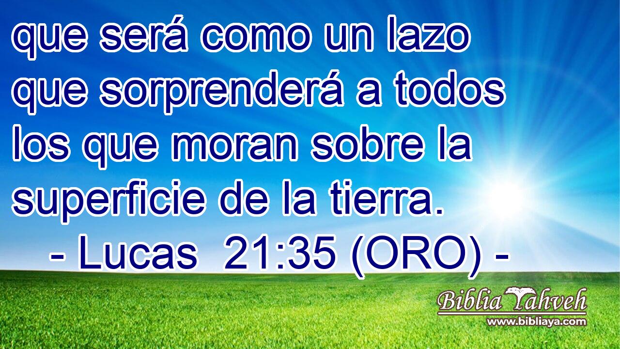  que será como un lazo que sorprenderá a todos los que moran sobre la superficie de la tierra. 
