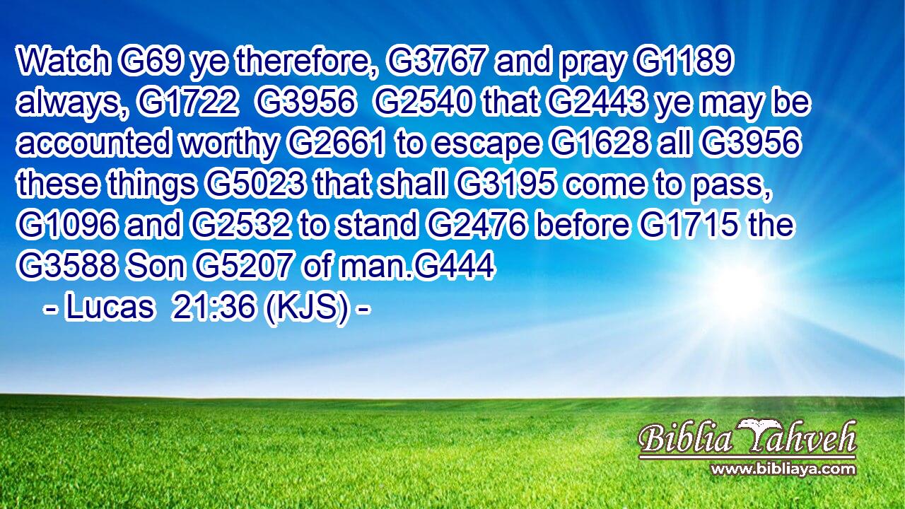 Watch G69 ye therefore, G3767 and pray G1189 always, G1722  G3956  G2540 that G2443 ye may be accounted worthy G2661 to escape G1628 all G3956 these things G5023 that shall G3195 come to pass, G1096 and G2532 to stand G2476 before G1715 the G3588 Son G5207 of man.G444