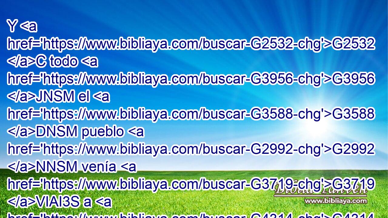 Y G2532 C todo G3956 JNSM el G3588 DNSM pueblo G2992 NNSM venía G3719 VIAI3S a G4314 P él G846 RP-ASM por la mañana, para oírle G191 G846 VPAN RP-GSM en G1722 P el G3588 DDSN templo. G2411 NDSN 