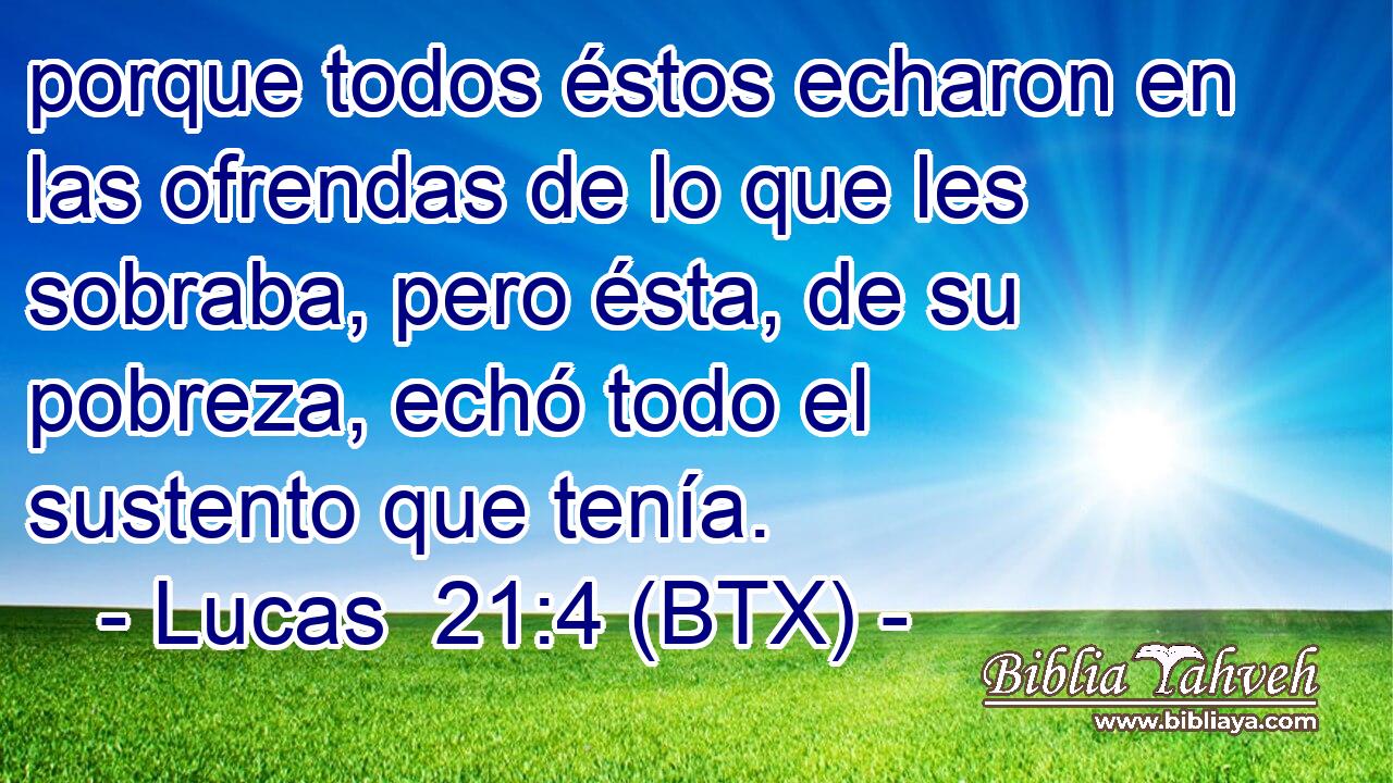porque todos éstos echaron en las ofrendas de lo que les sobraba, pero ésta, de su pobreza, echó todo el sustento que tenía.