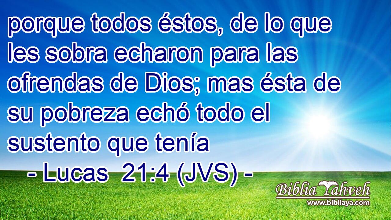 porque todos éstos, de lo que les sobra echaron para las ofrendas de Dios; mas ésta de su pobreza echó todo el sustento que tenía