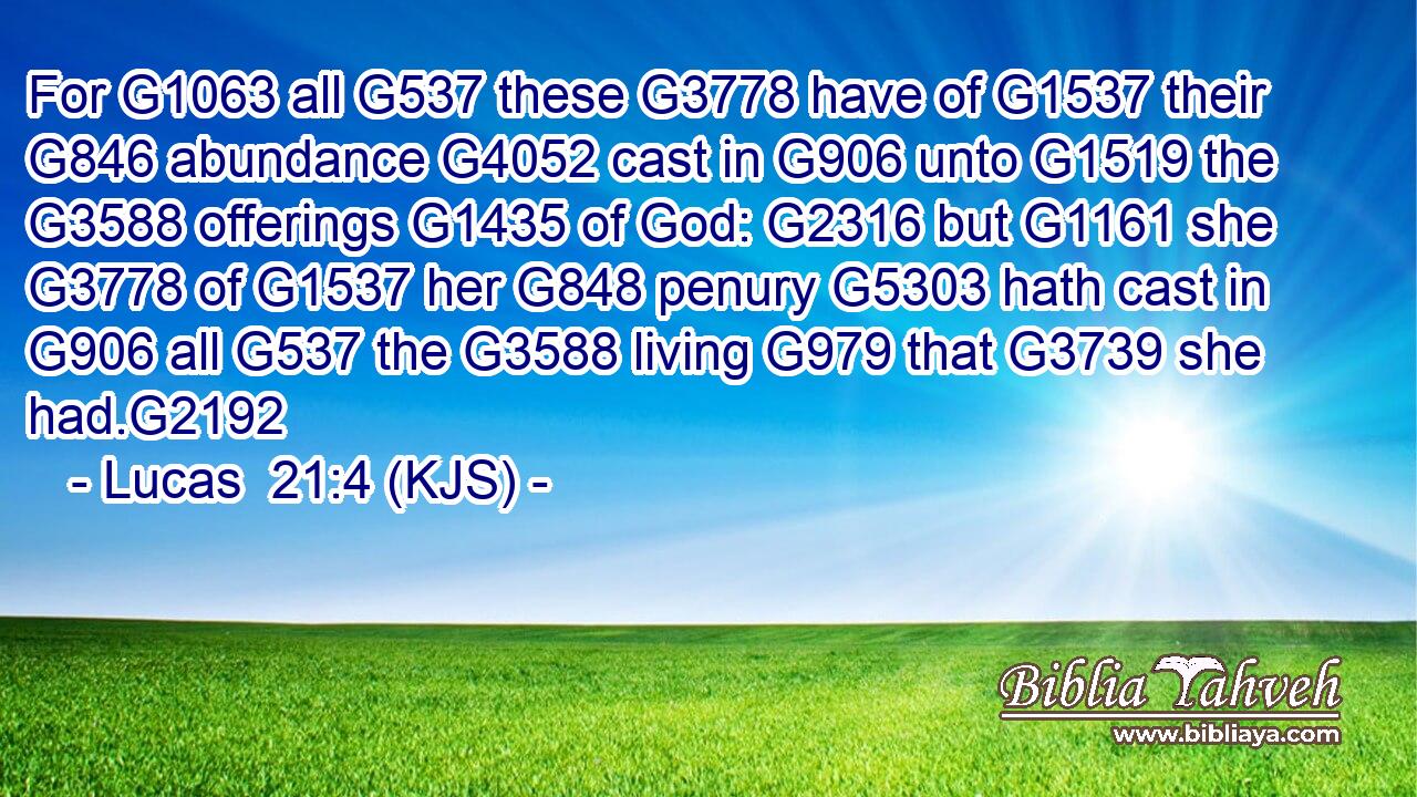 For G1063 all G537 these G3778 have of G1537 their G846 abundance G4052 cast in G906 unto G1519 the G3588 offerings G1435 of God: G2316 but G1161 she G3778 of G1537 her G848 penury G5303 hath cast in G906 all G537 the G3588 living G979 that G3739 she had.G2192