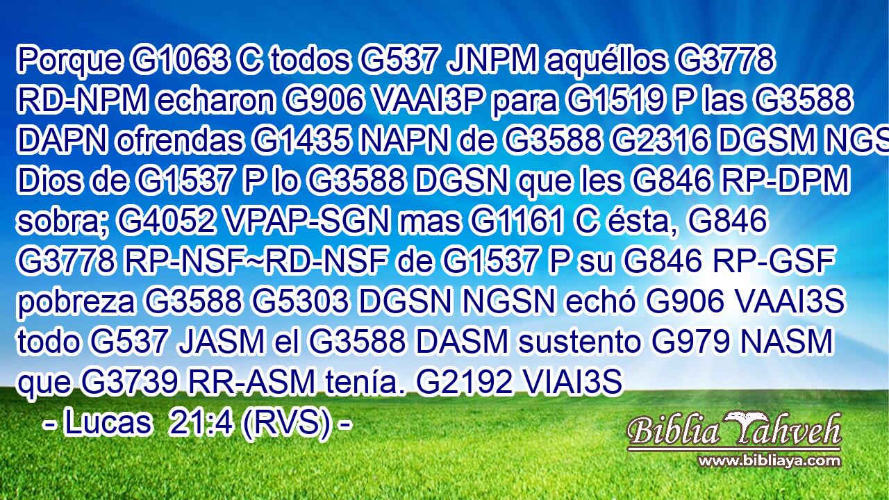 Porque G1063 C todos G537 JNPM aquéllos G3778 RD-NPM echaron G906 VAAI3P para G1519 P las G3588 DAPN ofrendas G1435 NAPN de G3588 G2316 DGSM NGSM Dios de G1537 P lo G3588 DGSN que les G846 RP-DPM sobra; G4052 VPAP-SGN mas G1161 C ésta, G846 G3778 RP-NSF~RD-NSF de G1537 P su G846 RP-GSF pobreza G3588 G5303 DGSN NGSN echó G906 VAAI3S todo G537 JASM el G3588 DASM sustento G979 NASM que G3739 RR-ASM tenía. G2192 VIAI3S 