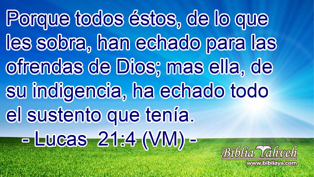  Porque todos éstos, de lo que les sobra, han echado para las ofrendas de Dios; mas ella, de su indigencia, ha echado todo el sustento que tenía. 