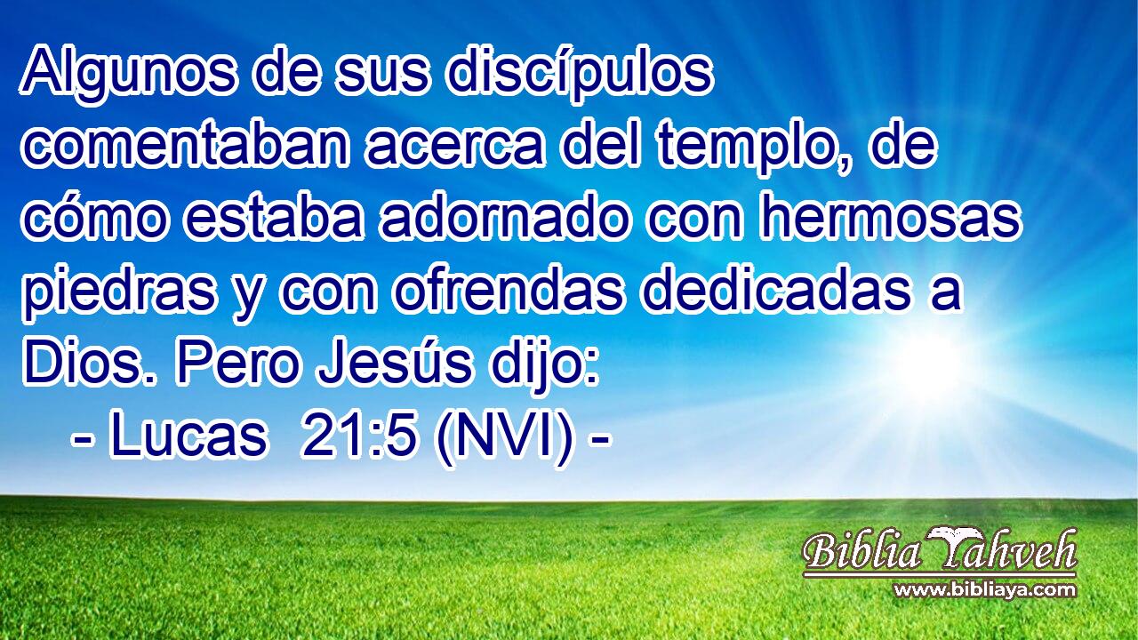  Algunos de sus discípulos comentaban acerca del templo, de cómo estaba adornado con hermosas piedras y con ofrendas dedicadas a Dios. Pero Jesús dijo: 