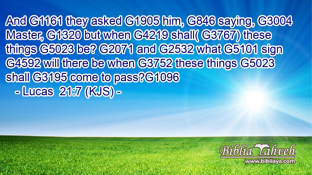 And G1161 they asked G1905 him, G846 saying, G3004 Master, G1320 but when G4219 shall( G3767) these things G5023 be? G2071 and G2532 what G5101 sign G4592 will there be when G3752 these things G5023 shall G3195 come to pass?G1096