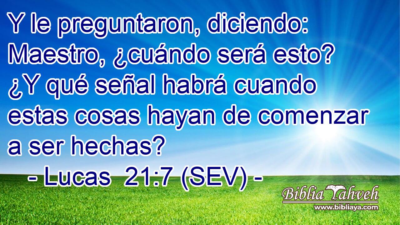 Y le preguntaron, diciendo: Maestro, ¿cuándo será esto? ¿Y qué señal habrá cuando estas cosas hayan de comenzar a ser hechas?