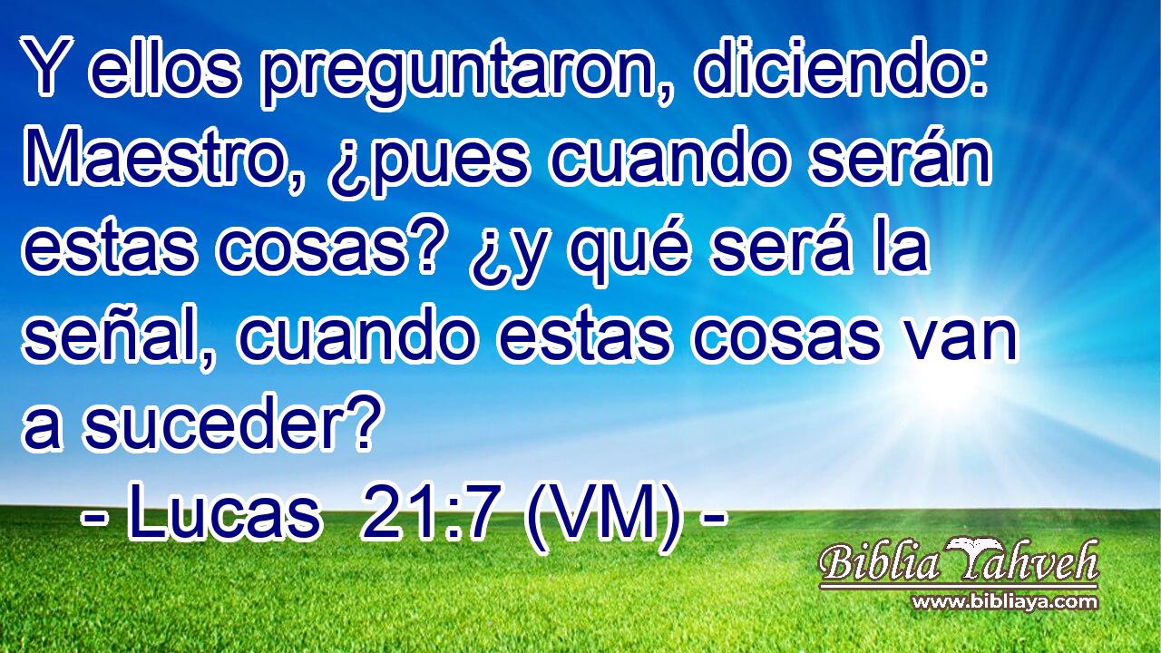  Y ellos preguntaron, diciendo: Maestro, ¿pues cuando serán estas cosas? ¿y qué será la señal, cuando estas cosas van a suceder? 