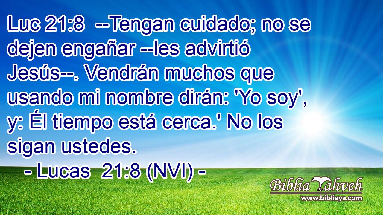 Luc 21:8  --Tengan cuidado; no se dejen engañar --les advirtió Jesús--. Vendrán muchos que usando mi nombre dirán: 'Yo soy', y: Él tiempo está cerca.' No los sigan ustedes. 