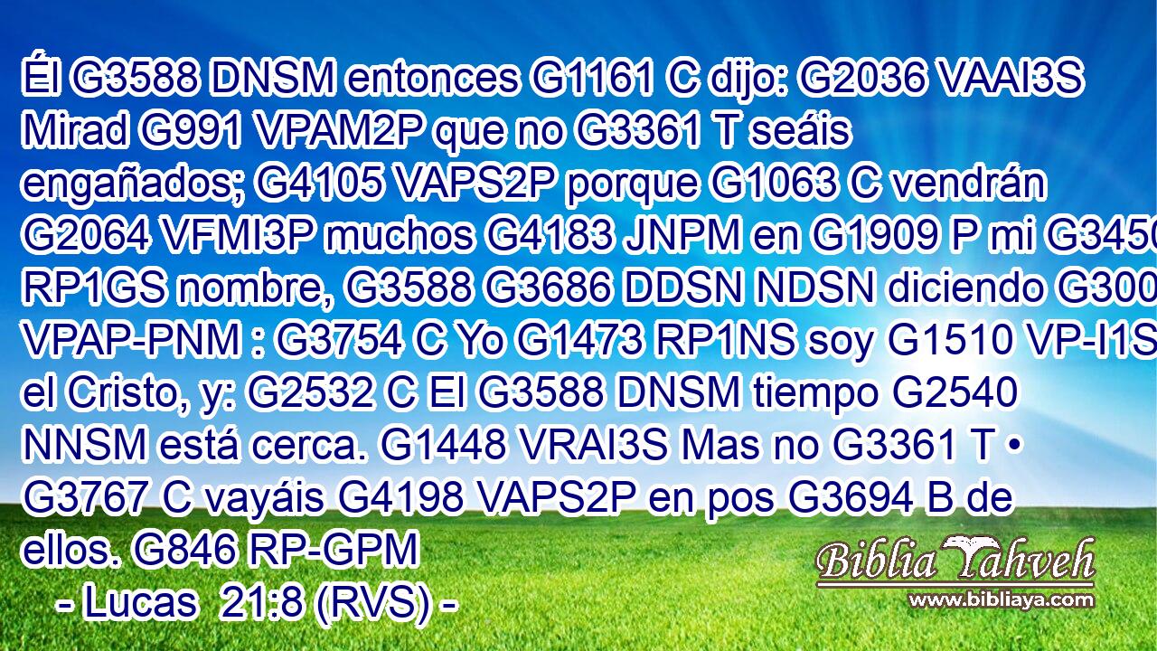 Él G3588 DNSM entonces G1161 C dijo: G2036 VAAI3S Mirad G991 VPAM2P que no G3361 T seáis engañados; G4105 VAPS2P porque G1063 C vendrán G2064 VFMI3P muchos G4183 JNPM en G1909 P mi G3450 RP1GS nombre, G3588 G3686 DDSN NDSN diciendo G3004 VPAP-PNM : G3754 C Yo G1473 RP1NS soy G1510 VP-I1S el Cristo, y: G2532 C El G3588 DNSM tiempo G2540 NNSM está cerca. G1448 VRAI3S Mas no G3361 T • G3767 C vayáis G4198 VAPS2P en pos G3694 B de ellos. G846 RP-GPM 