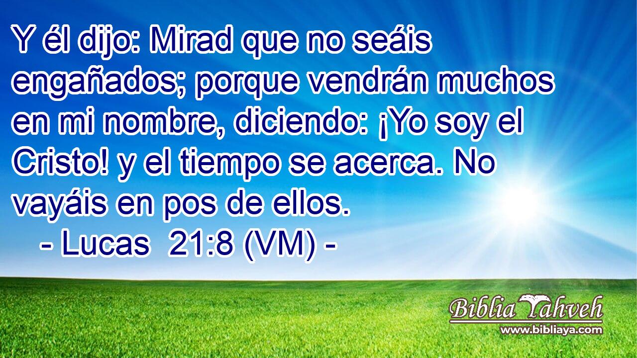  Y él dijo: Mirad que no seáis engañados; porque vendrán muchos en mi nombre, diciendo: ¡Yo soy el Cristo! y el tiempo se acerca. No vayáis en pos de ellos. 
