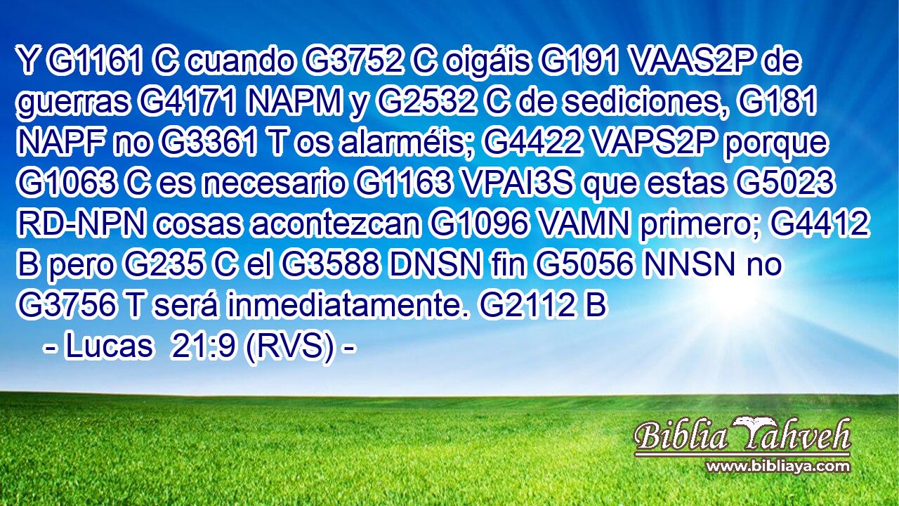 Y G1161 C cuando G3752 C oigáis G191 VAAS2P de guerras G4171 NAPM y G2532 C de sediciones, G181 NAPF no G3361 T os alarméis; G4422 VAPS2P porque G1063 C es necesario G1163 VPAI3S que estas G5023 RD-NPN cosas acontezcan G1096 VAMN primero; G4412 B pero G235 C el G3588 DNSN fin G5056 NNSN no G3756 T será inmediatamente. G2112 B 