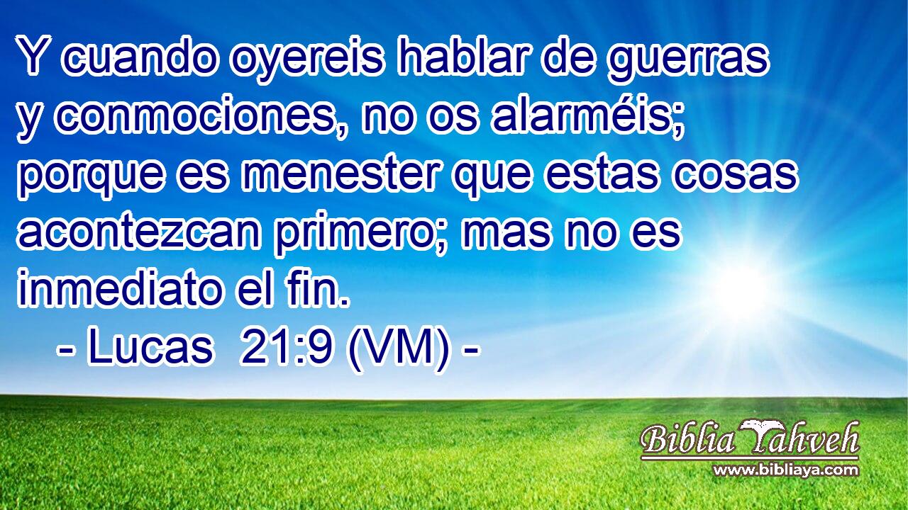  Y cuando oyereis hablar de guerras y conmociones, no os alarméis; porque es menester que estas cosas acontezcan primero; mas no es inmediato el fin. 