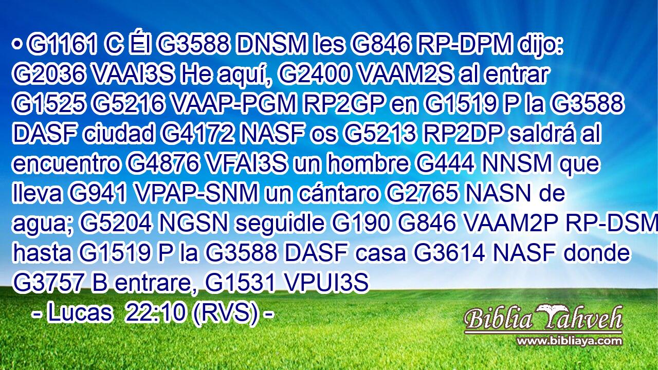• G1161 C Él G3588 DNSM les G846 RP-DPM dijo: G2036 VAAI3S He aquí, G2400 VAAM2S al entrar G1525 G5216 VAAP-PGM RP2GP en G1519 P la G3588 DASF ciudad G4172 NASF os G5213 RP2DP saldrá al encuentro G4876 VFAI3S un hombre G444 NNSM que lleva G941 VPAP-SNM un cántaro G2765 NASN de agua; G5204 NGSN seguidle G190 G846 VAAM2P RP-DSM hasta G1519 P la G3588 DASF casa G3614 NASF donde G3757 B entrare, G1531 VPUI3S 