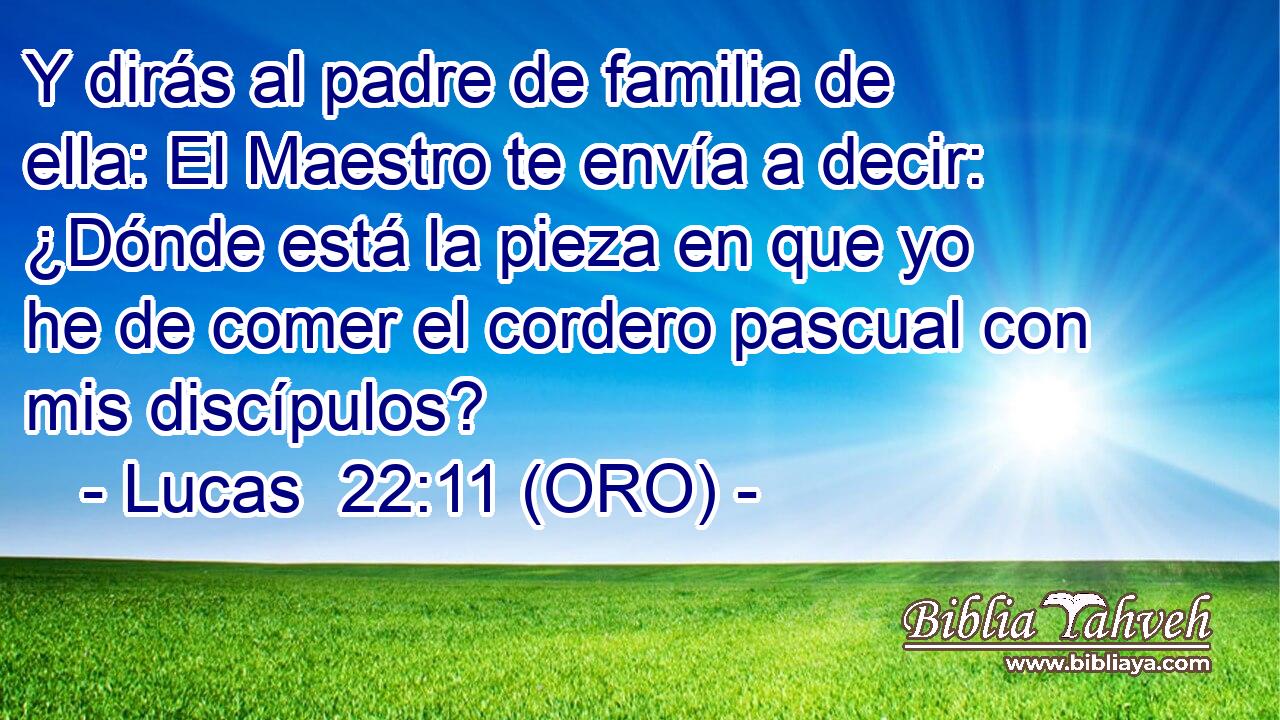  Y dirás al padre de familia de ella: El Maestro te envía a decir: ¿Dónde está la pieza en que yo he de comer el cordero pascual con mis discípulos? 