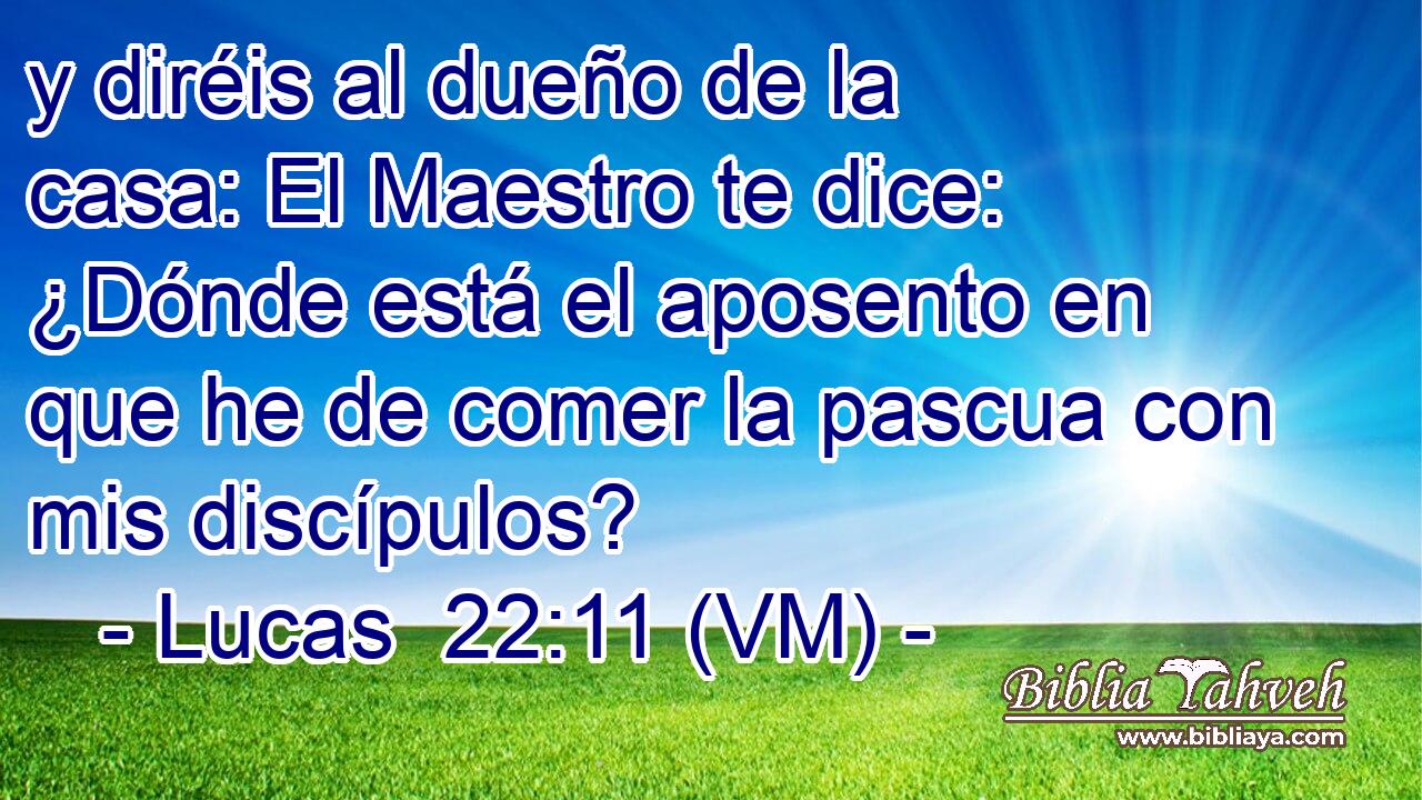  y diréis al dueño de la casa: El Maestro te dice: ¿Dónde está el aposento en que he de comer la pascua con mis discípulos? 