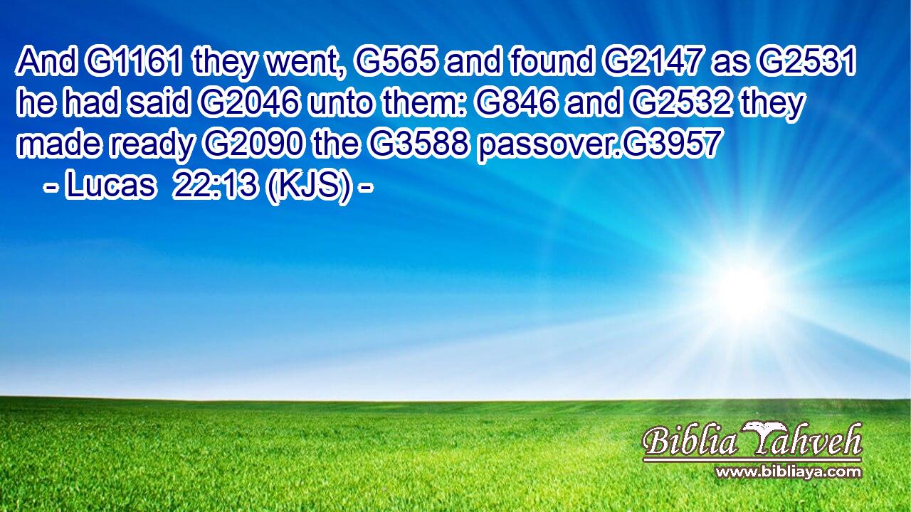 And G1161 they went, G565 and found G2147 as G2531 he had said G2046 unto them: G846 and G2532 they made ready G2090 the G3588 passover.G3957