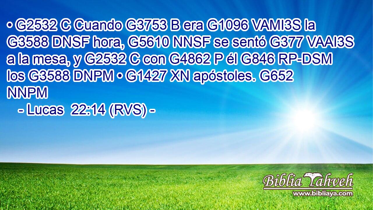 • G2532 C Cuando G3753 B era G1096 VAMI3S la G3588 DNSF hora, G5610 NNSF se sentó G377 VAAI3S a la mesa, y G2532 C con G4862 P él G846 RP-DSM los G3588 DNPM • G1427 XN apóstoles. G652 NNPM 