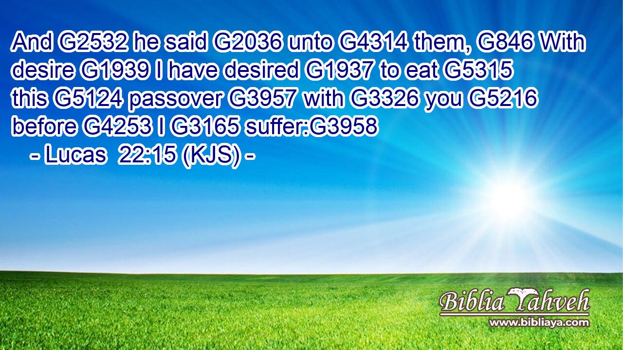 And G2532 he said G2036 unto G4314 them, G846 With desire G1939 I have desired G1937 to eat G5315 this G5124 passover G3957 with G3326 you G5216 before G4253 I G3165 suffer:G3958