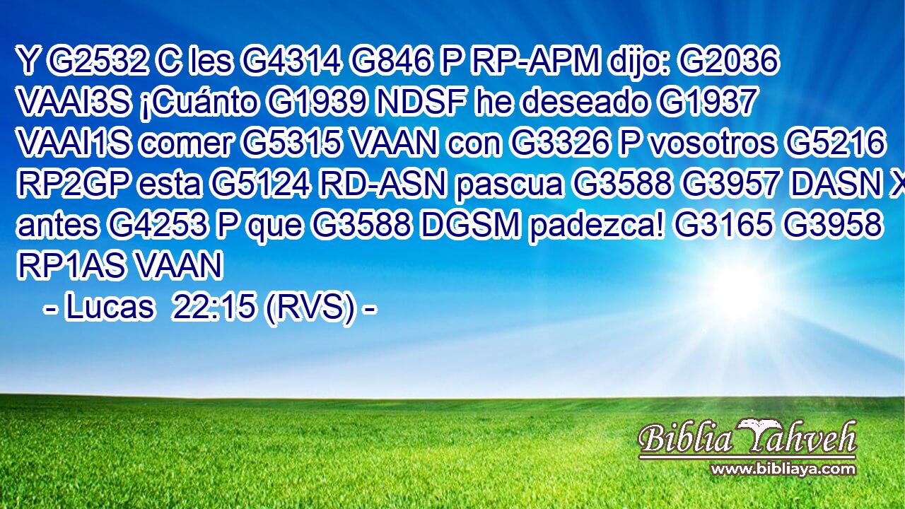 Y G2532 C les G4314 G846 P RP-APM dijo: G2036 VAAI3S ¡Cuánto G1939 NDSF he deseado G1937 VAAI1S comer G5315 VAAN con G3326 P vosotros G5216 RP2GP esta G5124 RD-ASN pascua G3588 G3957 DASN XF antes G4253 P que G3588 DGSM padezca! G3165 G3958 RP1AS VAAN 