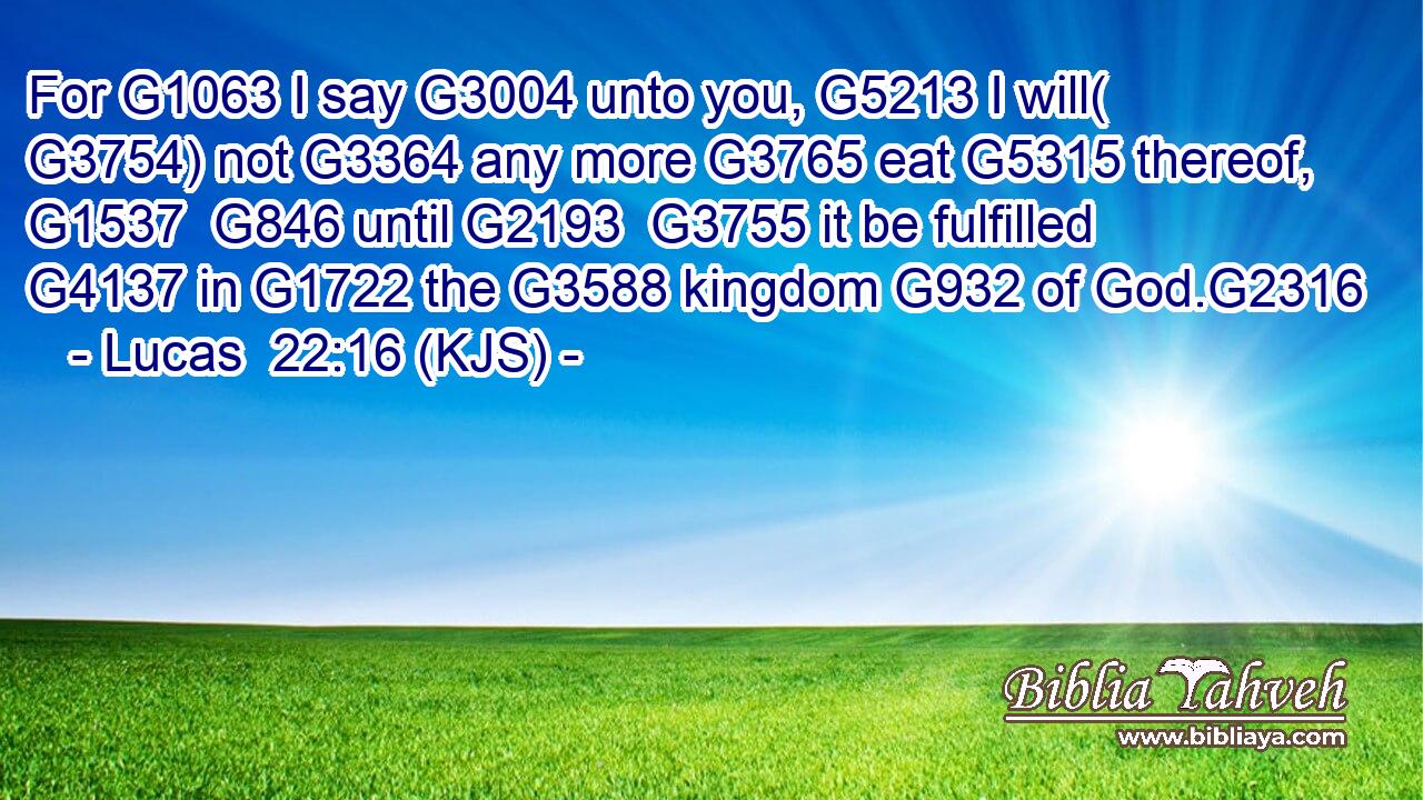 For G1063 I say G3004 unto you, G5213 I will( G3754) not G3364 any more G3765 eat G5315 thereof, G1537  G846 until G2193  G3755 it be fulfilled G4137 in G1722 the G3588 kingdom G932 of God.G2316