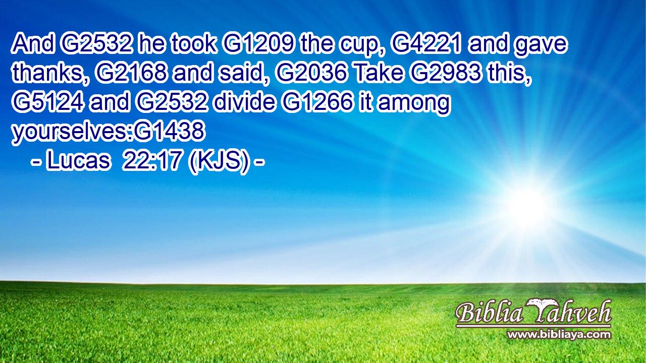 And G2532 he took G1209 the cup, G4221 and gave thanks, G2168 and said, G2036 Take G2983 this, G5124 and G2532 divide G1266 it among yourselves:G1438