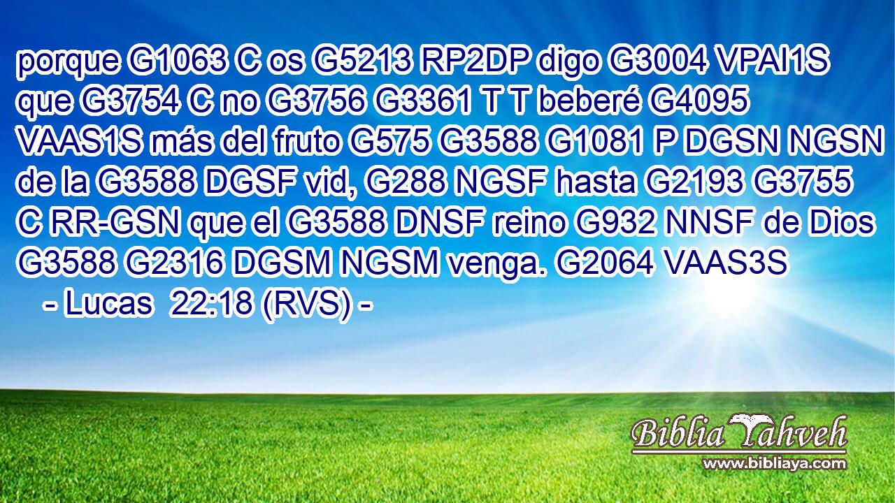 porque G1063 C os G5213 RP2DP digo G3004 VPAI1S que G3754 C no G3756 G3361 T T beberé G4095 VAAS1S más del fruto G575 G3588 G1081 P DGSN NGSN de la G3588 DGSF vid, G288 NGSF hasta G2193 G3755 C RR-GSN que el G3588 DNSF reino G932 NNSF de Dios G3588 G2316 DGSM NGSM venga. G2064 VAAS3S 