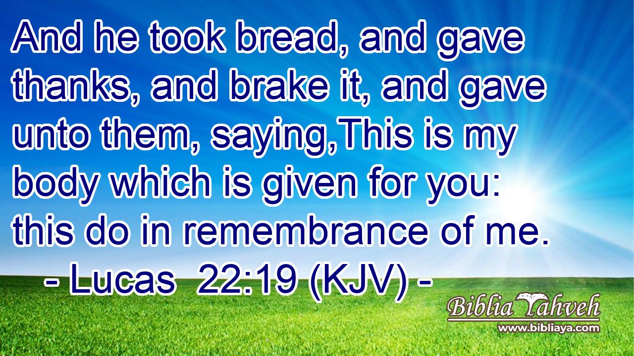 And he took bread, and gave thanks, and brake it, and gave unto them, saying,This is my body which is given for you: this do in remembrance of me.