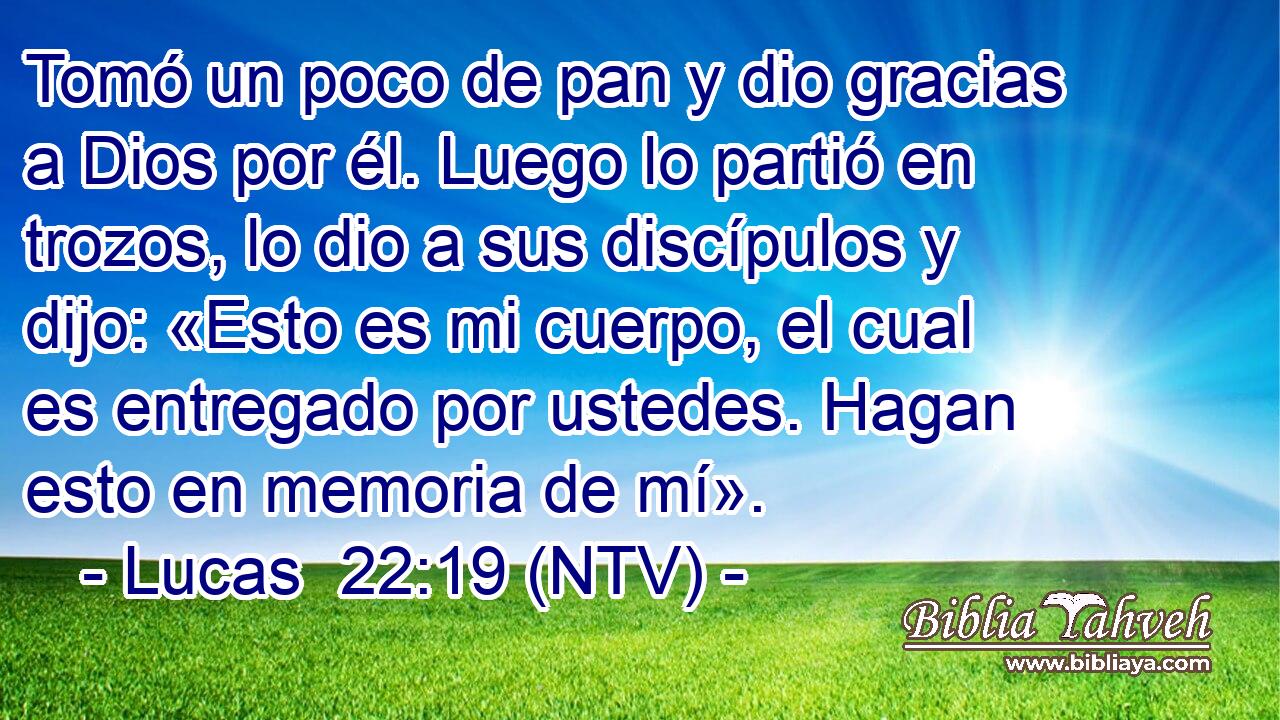 Tomó un poco de pan y dio gracias a Dios por él. Luego lo partió en trozos, lo dio a sus discípulos y dijo: «Esto es mi cuerpo, el cual es entregado por ustedes. Hagan esto en memoria de mí».