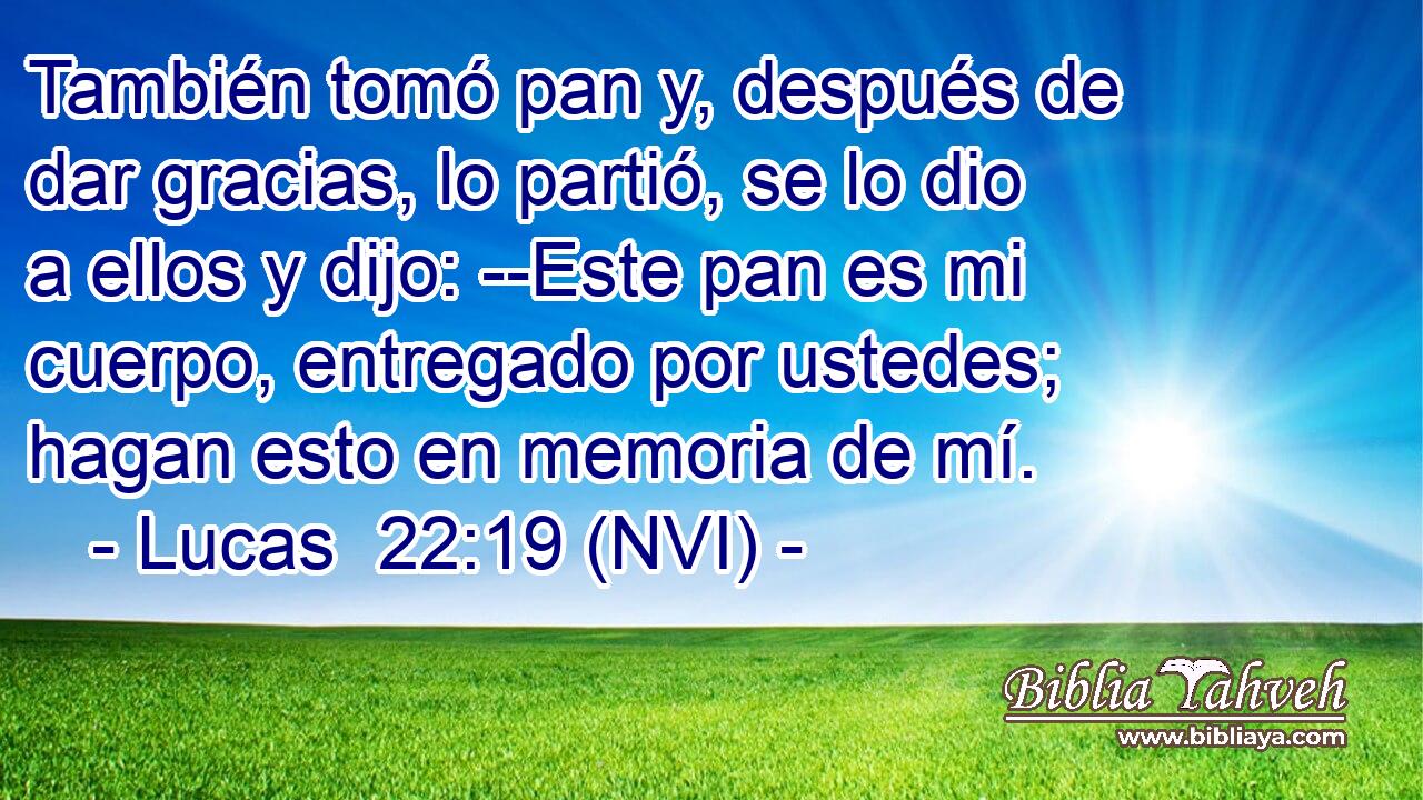  También tomó pan y, después de dar gracias, lo partió, se lo dio a ellos y dijo: --Este pan es mi cuerpo, entregado por ustedes; hagan esto en memoria de mí. 