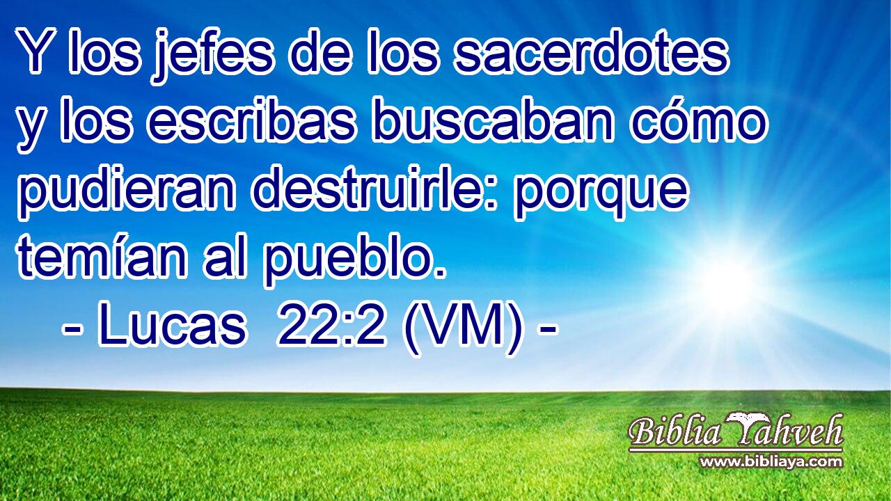  Y los jefes de los sacerdotes y los escribas buscaban cómo pudieran destruirle: porque temían al pueblo. 