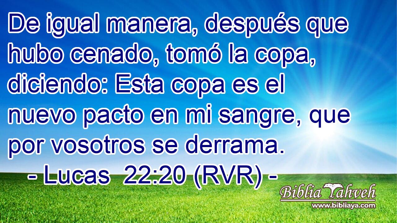 De igual manera, después que hubo cenado, tomó la copa, diciendo: Esta copa es el nuevo pacto en mi sangre, que por vosotros se derrama.