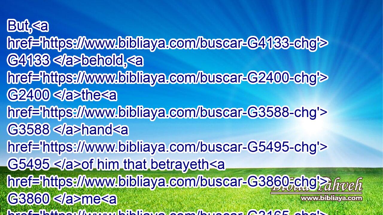 But, G4133 behold, G2400 the G3588 hand G5495 of him that betrayeth G3860 me G3165 is with G3326 me G1700 on G1909 the G3588 table.G5132